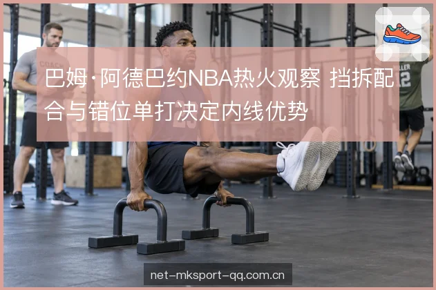 巴姆·阿德巴约NBA热火观察 挡拆配合与错位单打决定内线优势